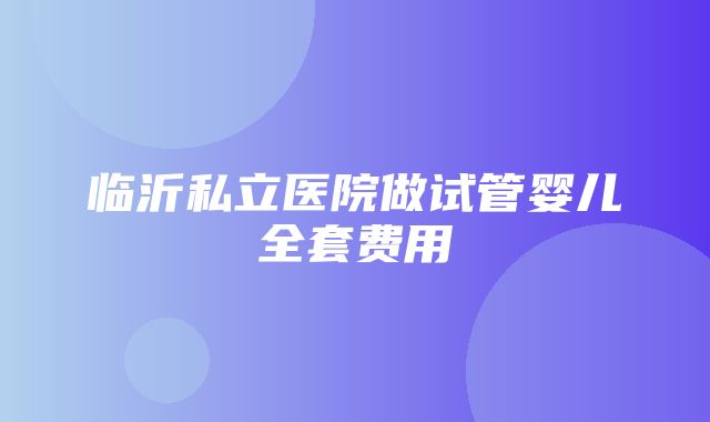 临沂私立医院做试管婴儿全套费用