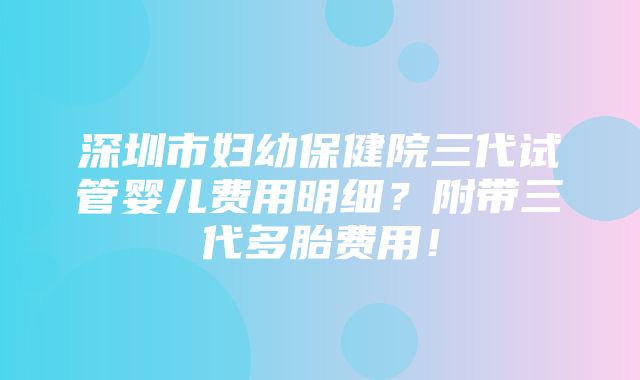 深圳市妇幼保健院三代试管婴儿费用明细？附带三代多胎费用！