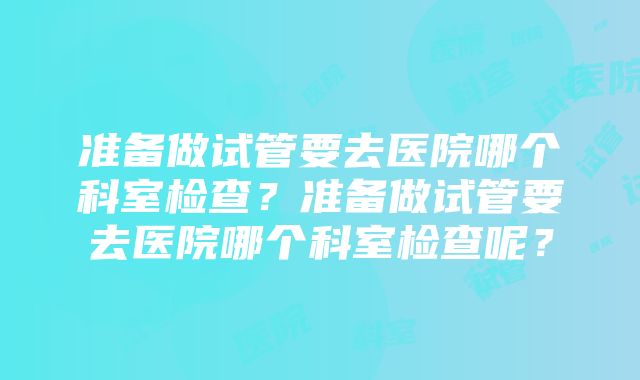 准备做试管要去医院哪个科室检查？准备做试管要去医院哪个科室检查呢？