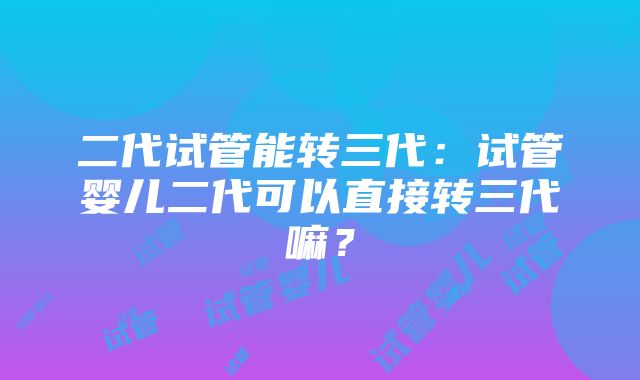 二代试管能转三代：试管婴儿二代可以直接转三代嘛？