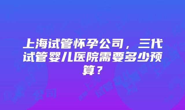 上海试管怀孕公司，三代试管婴儿医院需要多少预算？