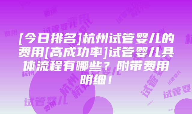 [今日排名]杭州试管婴儿的费用[高成功率]试管婴儿具体流程有哪些？附带费用明细！