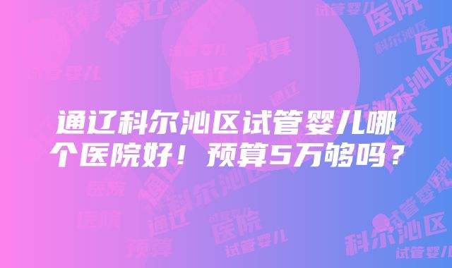 通辽科尔沁区试管婴儿哪个医院好！预算5万够吗？