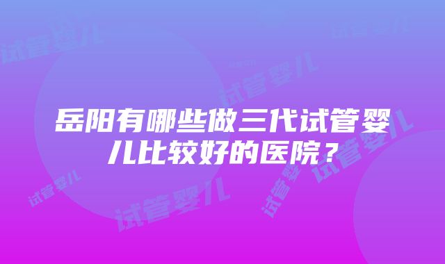 岳阳有哪些做三代试管婴儿比较好的医院？