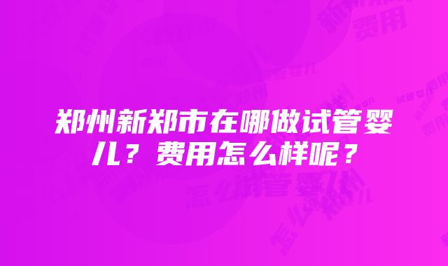 郑州新郑市在哪做试管婴儿？费用怎么样呢？