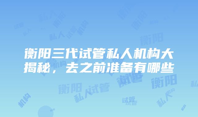 衡阳三代试管私人机构大揭秘，去之前准备有哪些