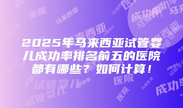 2025年马来西亚试管婴儿成功率排名前五的医院都有哪些？如何计算！