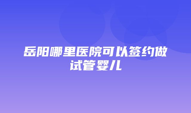 岳阳哪里医院可以签约做试管婴儿