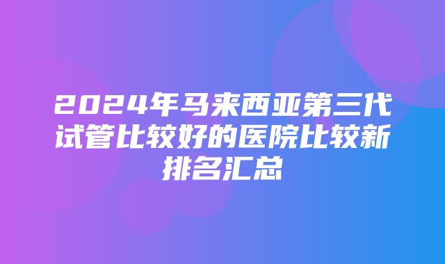 2024年马来西亚第三代试管比较好的医院比较新排名汇总