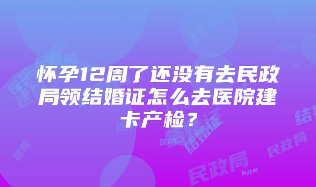 怀孕12周了还没有去民政局领结婚证怎么去医院建卡产检？