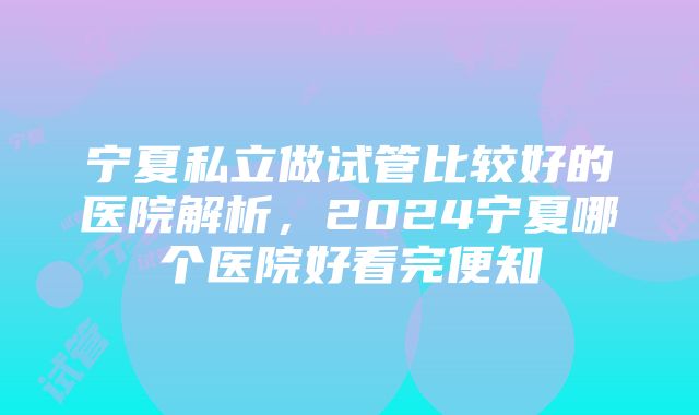 宁夏私立做试管比较好的医院解析，2024宁夏哪个医院好看完便知