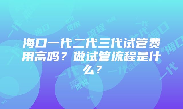 海口一代二代三代试管费用高吗？做试管流程是什么？