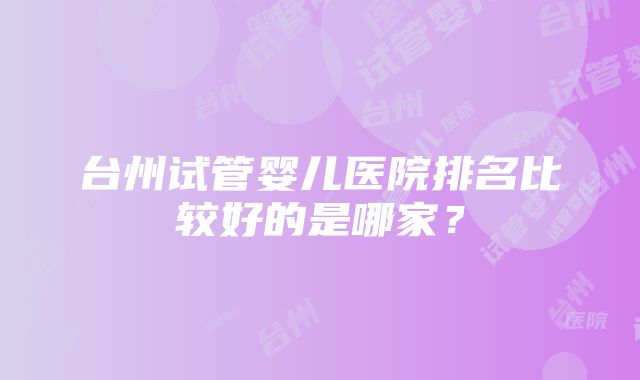 台州试管婴儿医院排名比较好的是哪家？