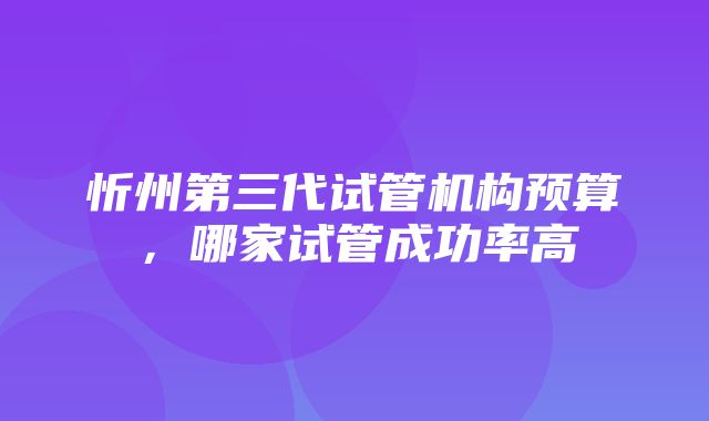 忻州第三代试管机构预算，哪家试管成功率高