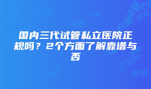 国内三代试管私立医院正规吗？2个方面了解靠谱与否