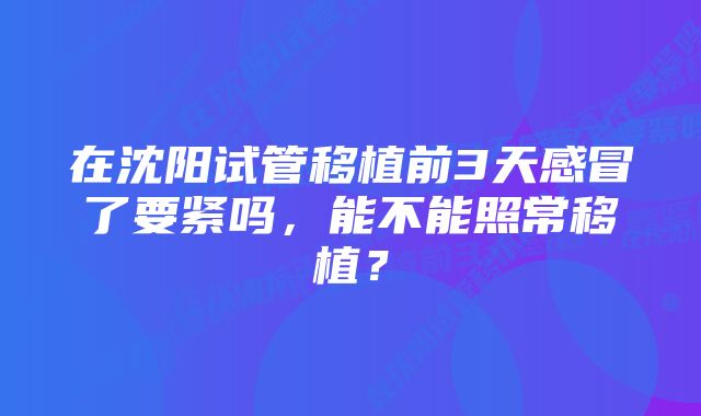 在沈阳试管移植前3天感冒了要紧吗，能不能照常移植？