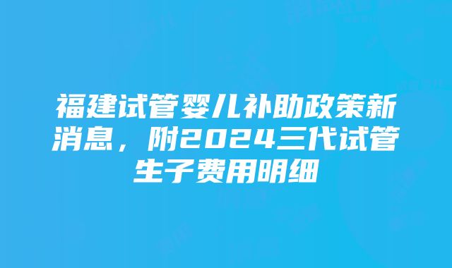 福建试管婴儿补助政策新消息，附2024三代试管生子费用明细