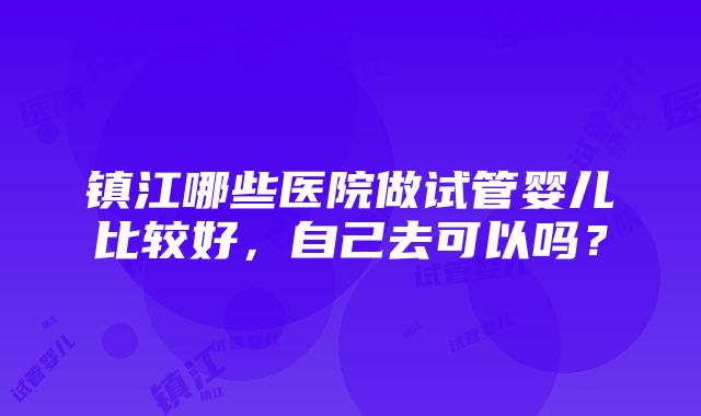 镇江哪些医院做试管婴儿比较好，自己去可以吗？