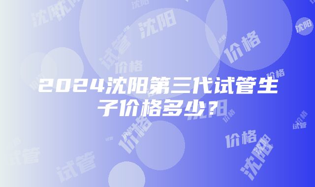 2024沈阳第三代试管生子价格多少？