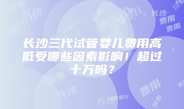 长沙三代试管婴儿费用高低受哪些因素影响！超过十万吗？