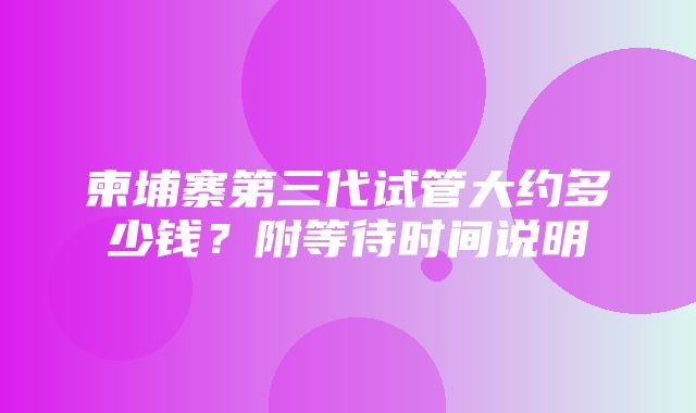 柬埔寨第三代试管大约多少钱？附等待时间说明