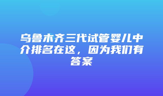 乌鲁木齐三代试管婴儿中介排名在这，因为我们有答案