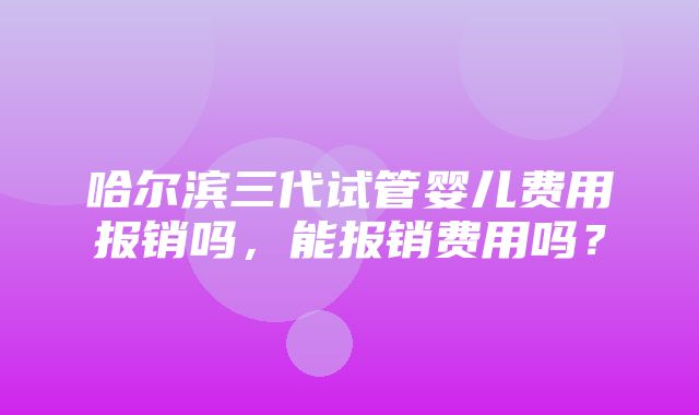 哈尔滨三代试管婴儿费用报销吗，能报销费用吗？