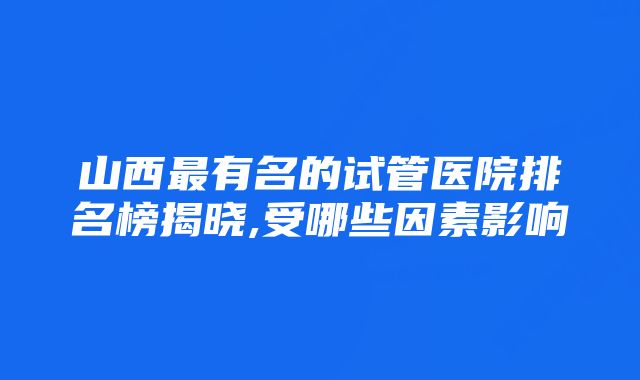 山西最有名的试管医院排名榜揭晓,受哪些因素影响