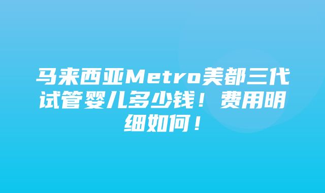 马来西亚Metro美都三代试管婴儿多少钱！费用明细如何！