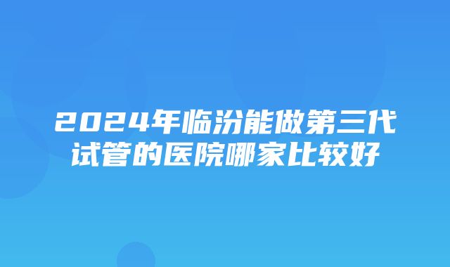 2024年临汾能做第三代试管的医院哪家比较好