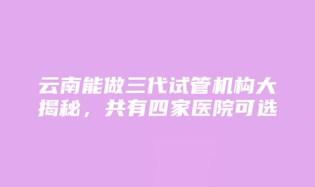 云南能做三代试管机构大揭秘，共有四家医院可选