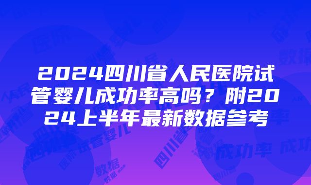 2024四川省人民医院试管婴儿成功率高吗？附2024上半年最新数据参考