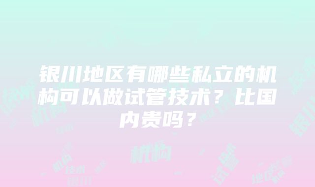 银川地区有哪些私立的机构可以做试管技术？比国内贵吗？