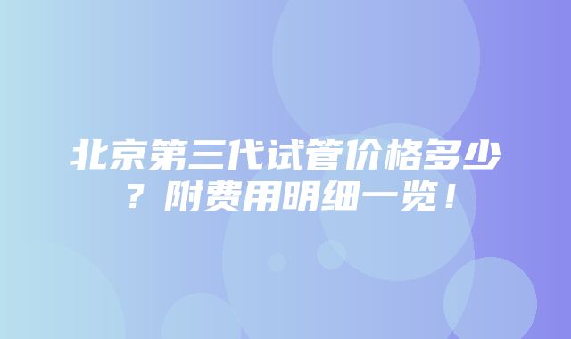 北京第三代试管价格多少？附费用明细一览！