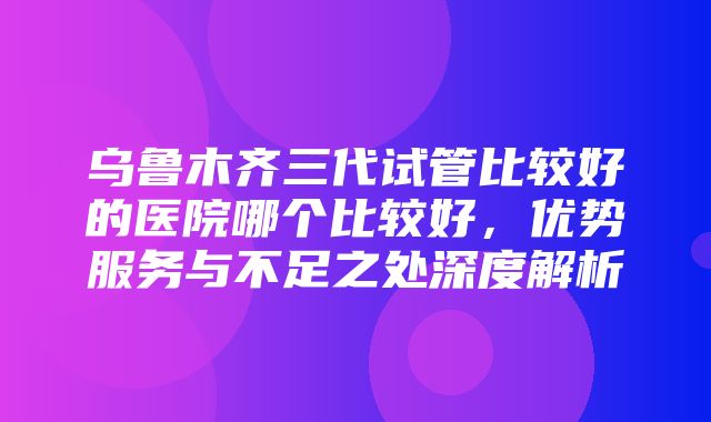 乌鲁木齐三代试管比较好的医院哪个比较好，优势服务与不足之处深度解析