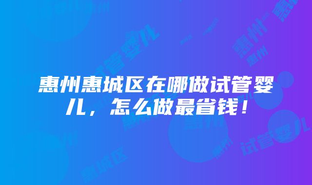 惠州惠城区在哪做试管婴儿，怎么做最省钱！