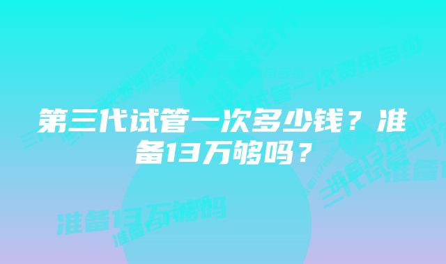 第三代试管一次多少钱？准备13万够吗？