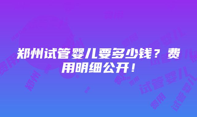 郑州试管婴儿要多少钱？费用明细公开！