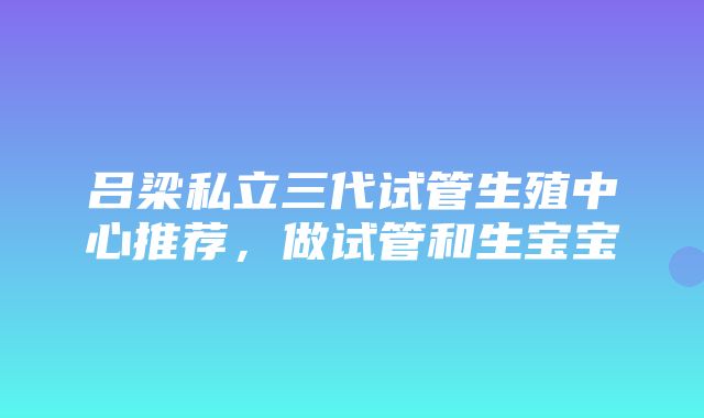 吕梁私立三代试管生殖中心推荐，做试管和生宝宝