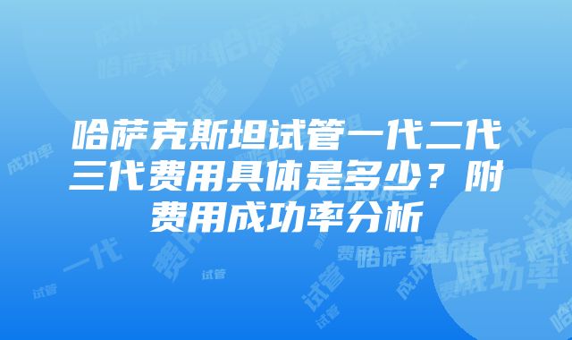 哈萨克斯坦试管一代二代三代费用具体是多少？附费用成功率分析