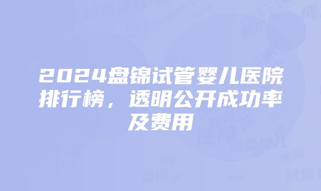 2024盘锦试管婴儿医院排行榜，透明公开成功率及费用