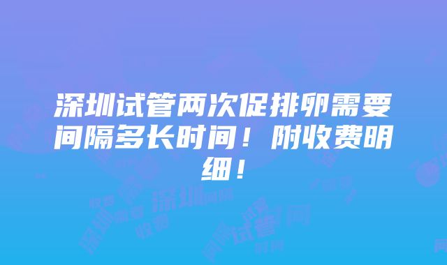 深圳试管两次促排卵需要间隔多长时间！附收费明细！