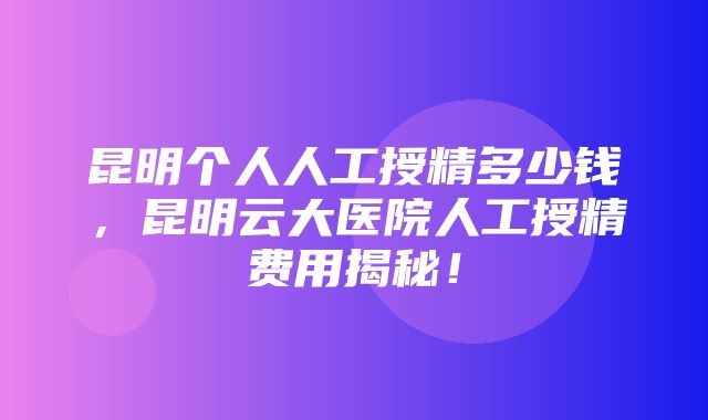 昆明个人人工授精多少钱，昆明云大医院人工授精费用揭秘！