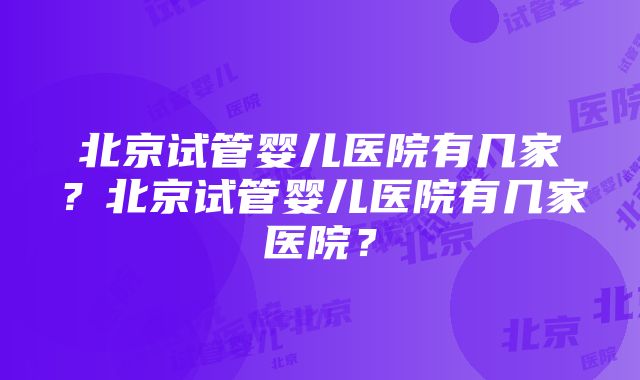 北京试管婴儿医院有几家？北京试管婴儿医院有几家医院？