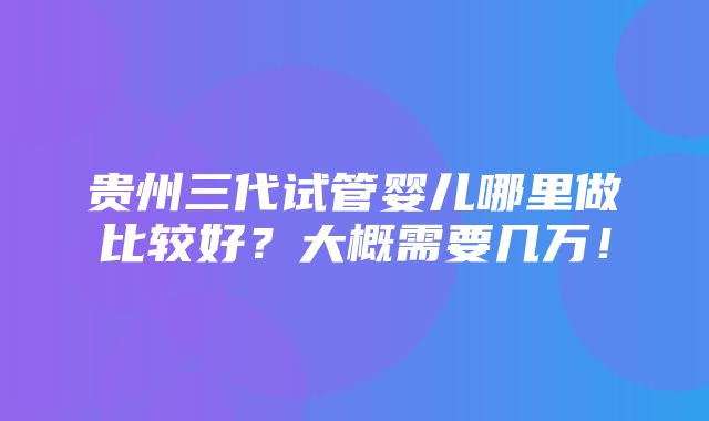 贵州三代试管婴儿哪里做比较好？大概需要几万！