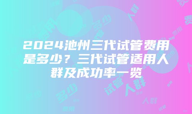 2024池州三代试管费用是多少？三代试管适用人群及成功率一览