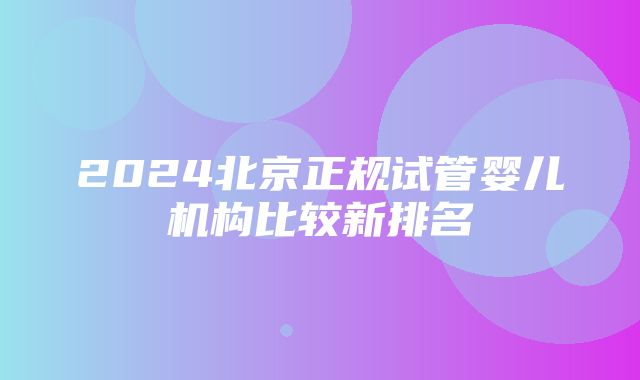 2024北京正规试管婴儿机构比较新排名