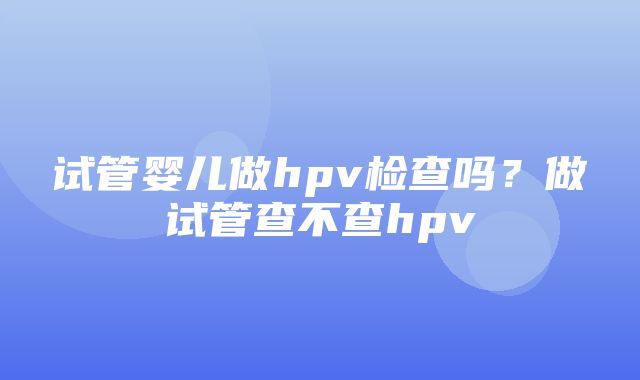 试管婴儿做hpv检查吗？做试管查不查hpv