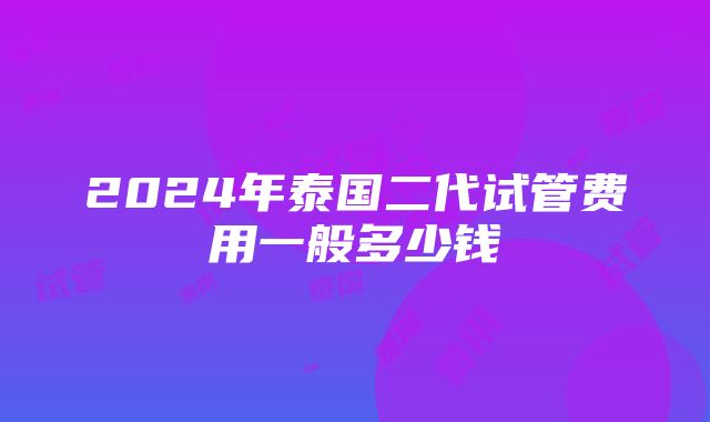 2024年泰国二代试管费用一般多少钱