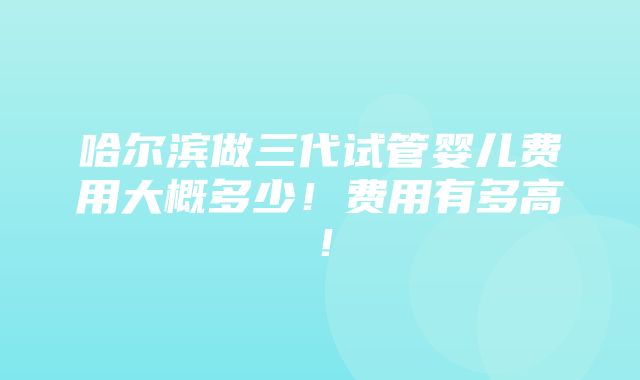 哈尔滨做三代试管婴儿费用大概多少！费用有多高！